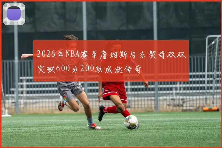 2026年NBA赛季詹姆斯与东契奇双双突破600分200助成就传奇