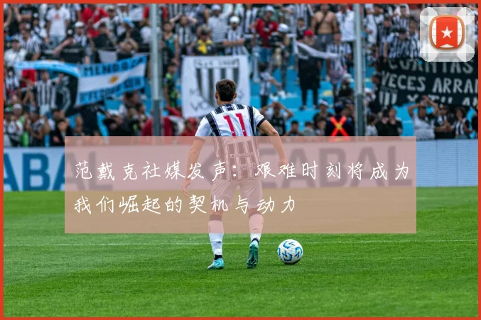 范戴克社媒发声：艰难时刻将成为我们崛起的契机与动力