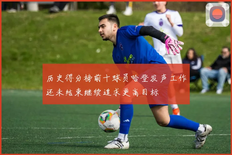 历史得分榜前十球员哈登发声工作还未结束继续追求更高目标