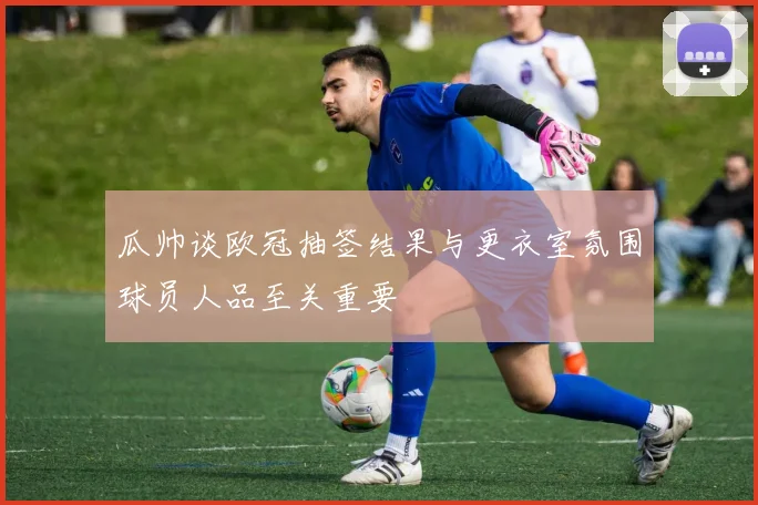 瓜帅谈欧冠抽签结果与更衣室氛围球员人品至关重要