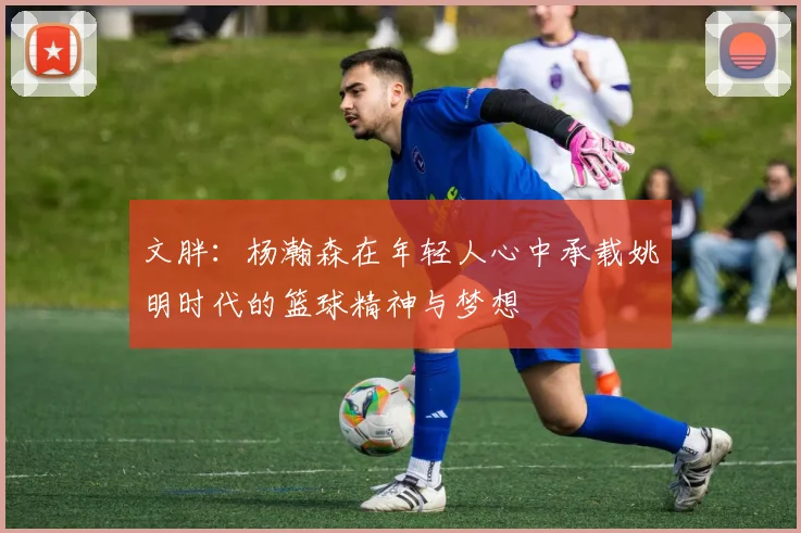 文胖：杨瀚森在年轻人心中承载姚明时代的篮球精神与梦想
