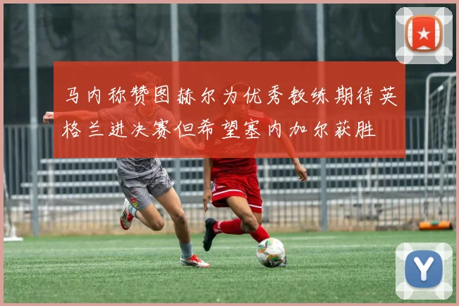 马内称赞图赫尔为优秀教练期待英格兰进决赛但希望塞内加尔获胜