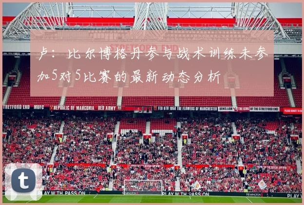 卢：比尔博格丹参与战术训练未参加5对5比赛的最新动态分析