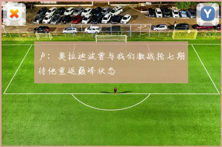 卢：奥拉迪波曾与我们激战抢七期待他重返巅峰状态