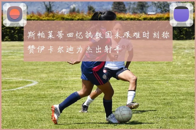斯帕莱蒂回忆执教国米艰难时刻称赞伊卡尔迪为杰出射手