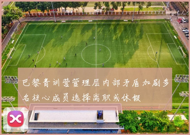 巴黎青训营管理层内部矛盾加剧多名核心成员选择离职或休假