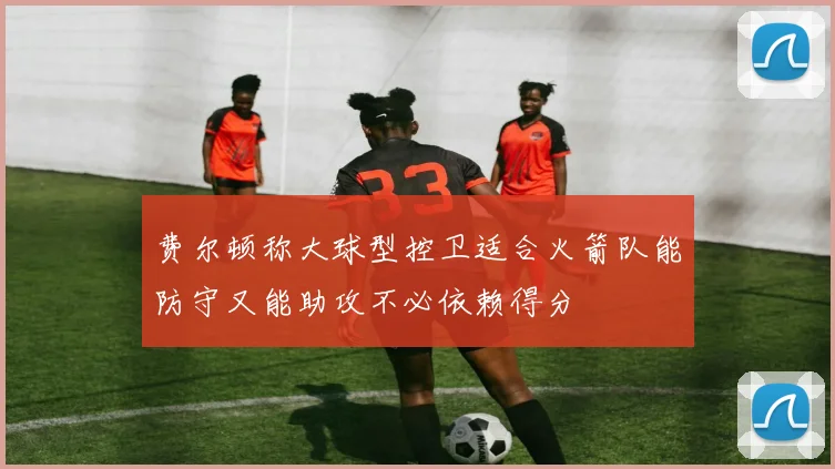 费尔顿称大球型控卫适合火箭队能防守又能助攻不必依赖得分
