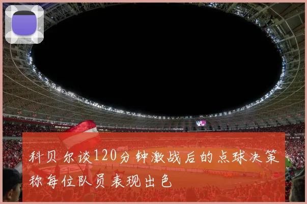 科贝尔谈120分钟激战后的点球决策称每位队员表现出色