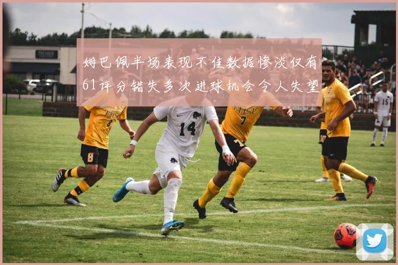 姆巴佩半场表现不佳数据惨淡仅有61评分错失多次进球机会令人失望