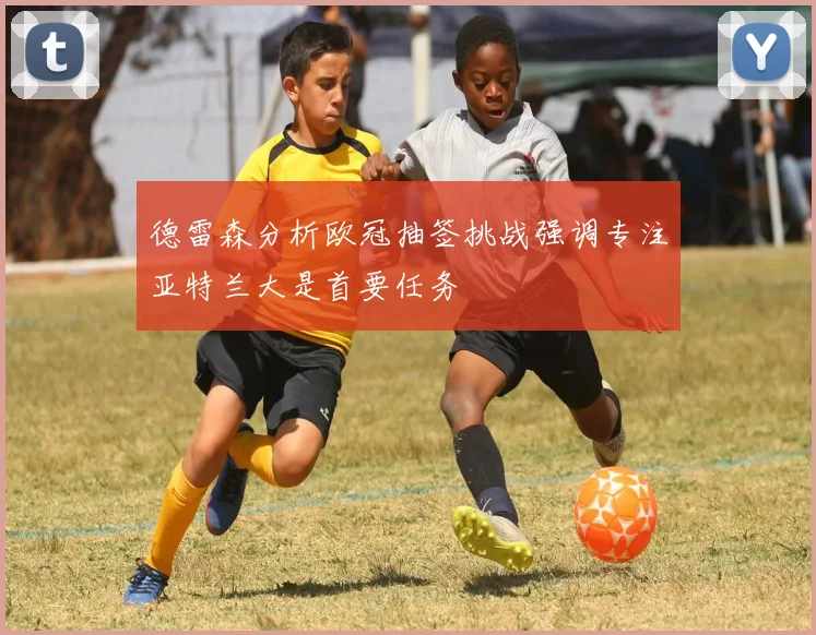 德雷森分析欧冠抽签挑战强调专注亚特兰大是首要任务