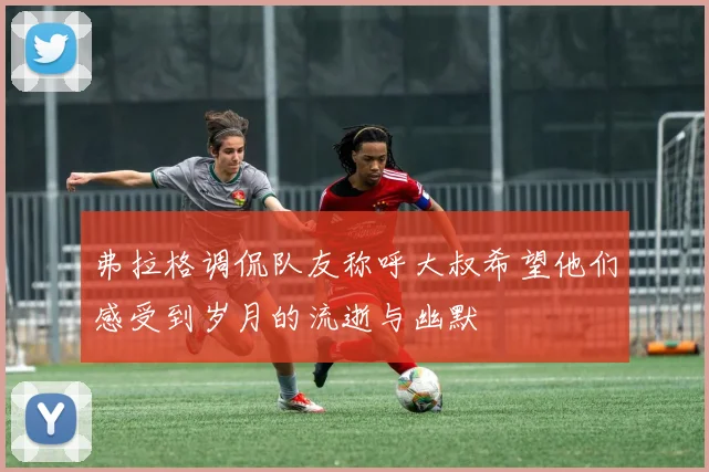 弗拉格调侃队友称呼大叔希望他们感受到岁月的流逝与幽默