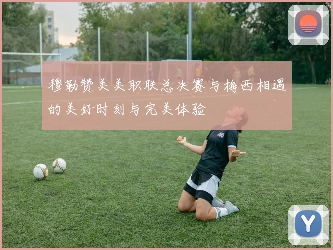 穆勒赞美美职联总决赛与梅西相遇的美好时刻与完美体验