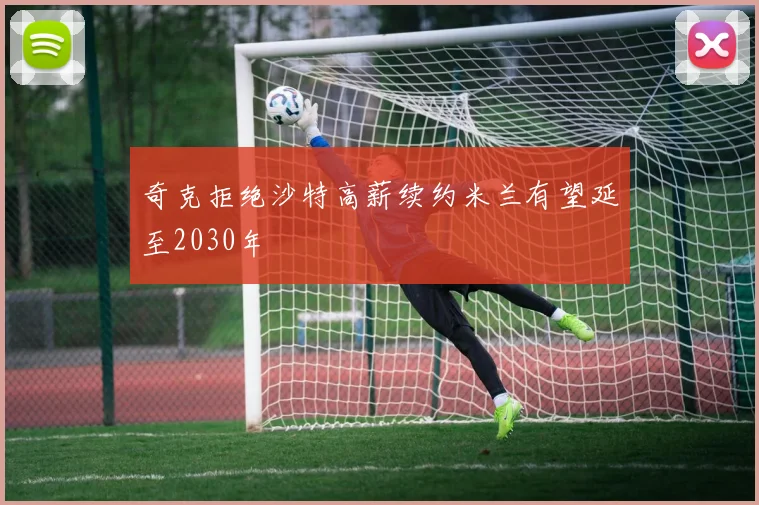 奇克拒绝沙特高薪续约米兰有望延至2030年