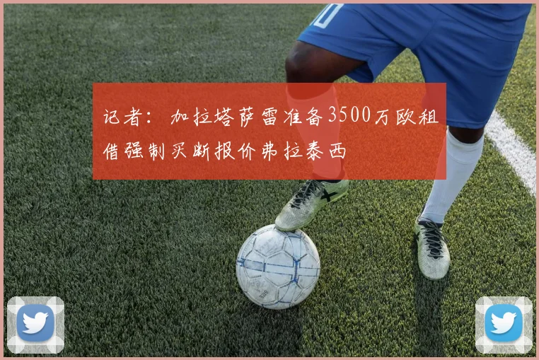 记者：加拉塔萨雷准备3500万欧租借强制买断报价弗拉泰西