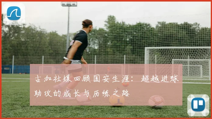 古加社媒回顾国安生涯：超越进球助攻的成长与历练之路