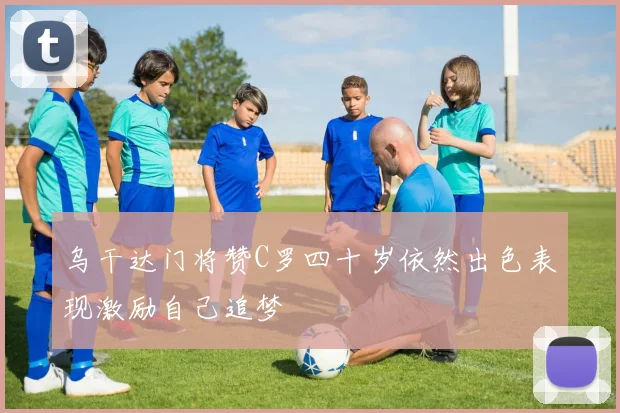 乌干达门将赞C罗四十岁依然出色表现激励自己追梦
