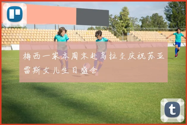 梅西一家本周末赴乌拉圭庆祝苏亚雷斯女儿生日盛会