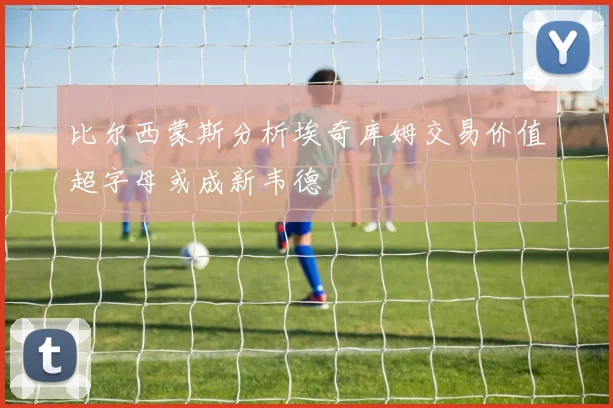 比尔西蒙斯分析埃奇库姆交易价值超字母或成新韦德