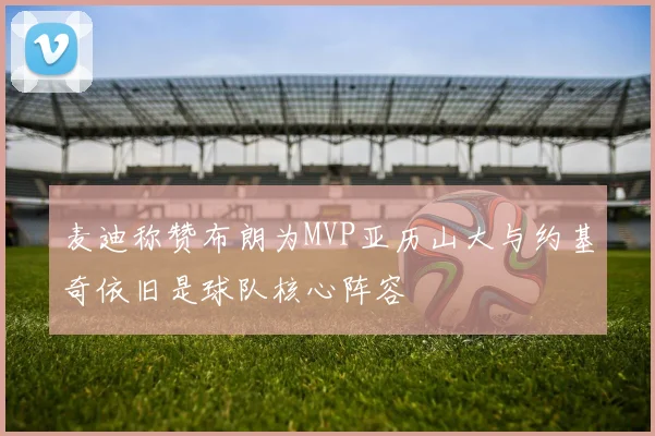 麦迪称赞布朗为MVP亚历山大与约基奇依旧是球队核心阵容