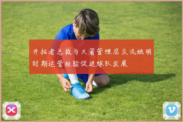 开拓者总裁与火箭管理层交流姚明时期运营经验促进球队发展