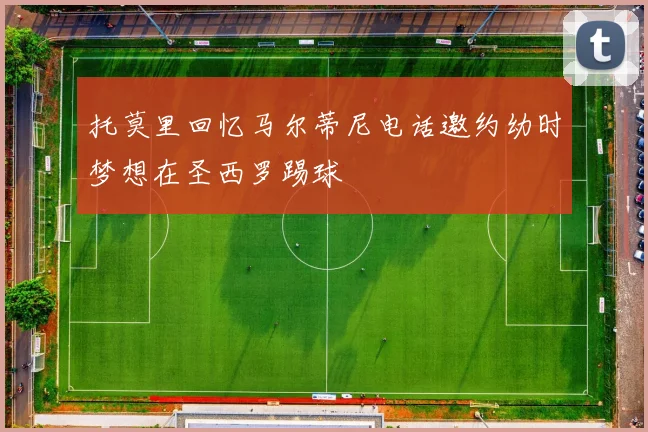 托莫里回忆马尔蒂尼电话邀约幼时梦想在圣西罗踢球