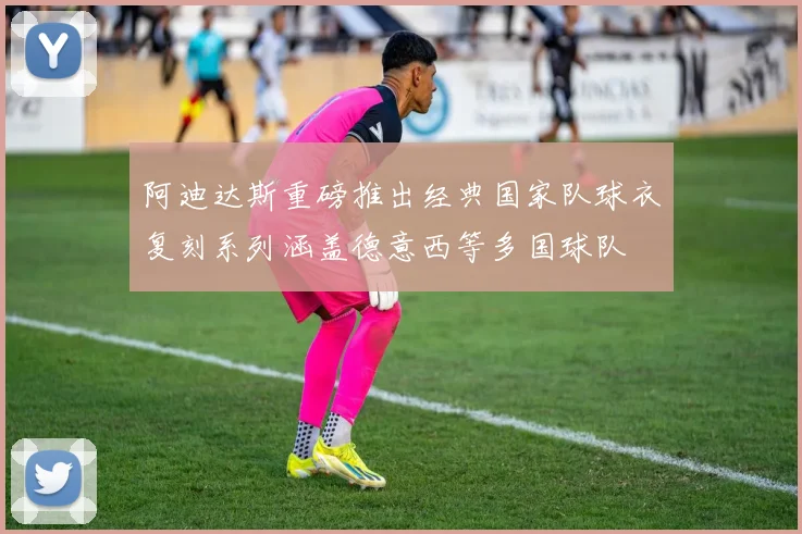 阿迪达斯重磅推出经典国家队球衣复刻系列涵盖德意西等多国球队