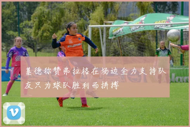 基德称赞弗拉格在场边全力支持队友只为球队胜利而拼搏