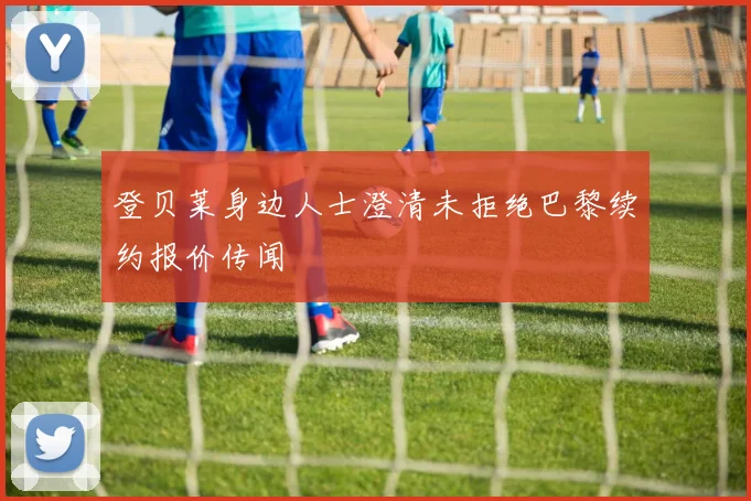 登贝莱身边人士澄清未拒绝巴黎续约报价传闻