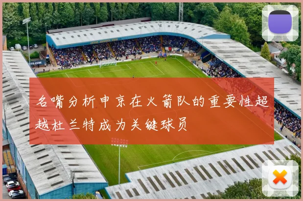 名嘴分析申京在火箭队的重要性超越杜兰特成为关键球员