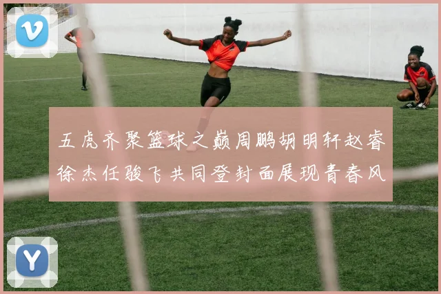 五虎齐聚篮球之巅周鹏胡明轩赵睿徐杰任骏飞共同登封面展现青春风采