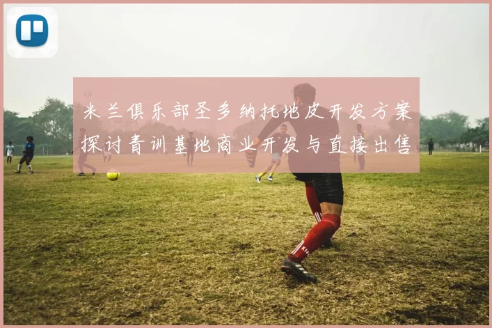 米兰俱乐部圣多纳托地皮开发方案探讨青训基地商业开发与直接出售的利弊分析