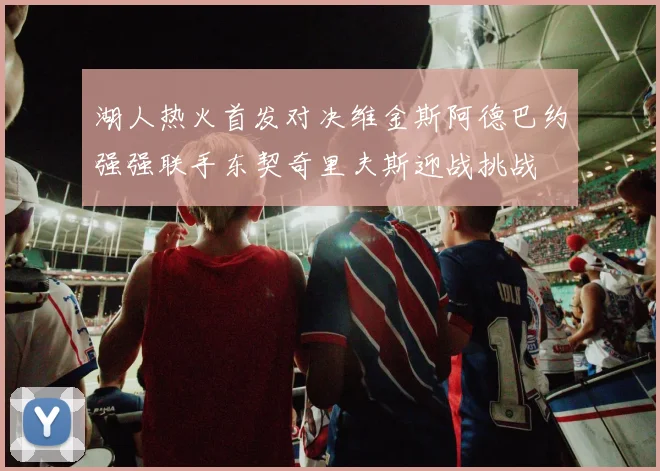湖人热火首发对决维金斯阿德巴约强强联手东契奇里夫斯迎战挑战