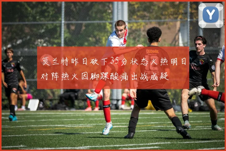莫兰特昨日砍下35分状态火热明日对阵热火因脚踝酸痛出战成疑