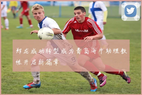 郑龙成功转型成为青岛海牛助理教练开启新篇章